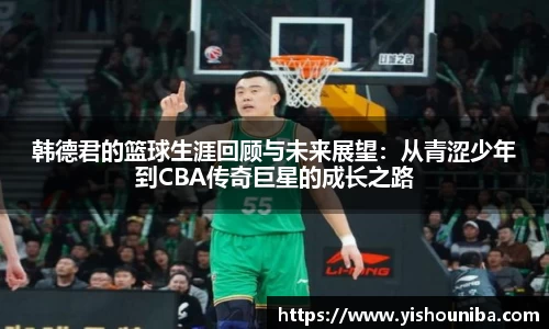 韩德君的篮球生涯回顾与未来展望：从青涩少年到CBA传奇巨星的成长之路