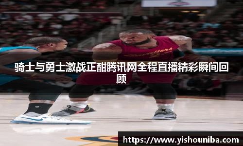 骑士与勇士激战正酣腾讯网全程直播精彩瞬间回顾